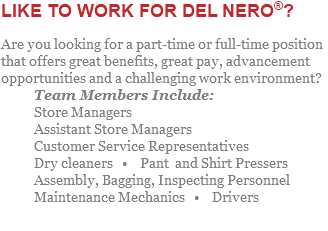 LIKE TO WORK FOR DEL NERO®? Are you looking for a part-time or full-time position that offers great benefits, great pay, advancement opportunities and a challenging work environment? Team Members Include: Store Managers Assistant Store Managers Customer Service Representatives Dry cleaners • Pant and Shirt Pressers Assembly, Bagging, Inspecting Personnel Maintenance Mechanics • Drivers 